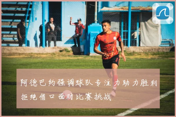 阿德巴约强调球队专注力助力胜利拒绝借口面对比赛挑战