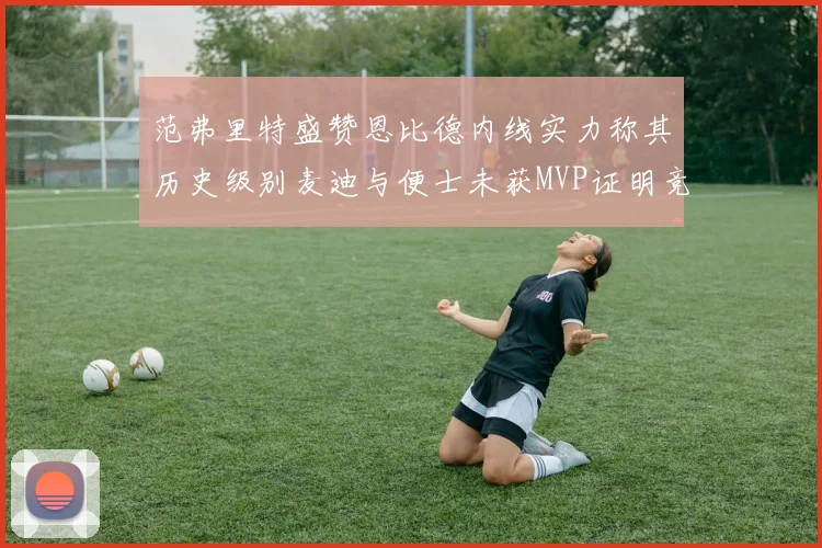 范弗里特盛赞恩比德内线实力称其历史级别麦迪与便士未获MVP证明竞争激烈