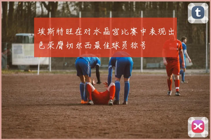 埃斯特旺在对水晶宫比赛中表现出色荣膺切尔西最佳球员称号