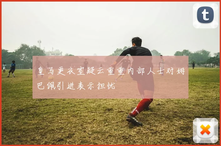 皇马更衣室疑云重重内部人士对姆巴佩引进表示担忧