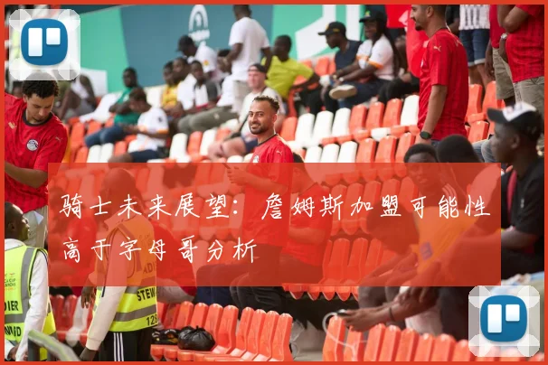 骑士未来展望：詹姆斯加盟可能性高于字母哥分析