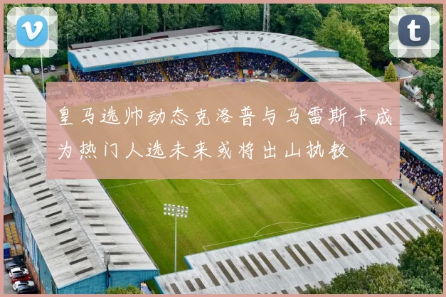 皇马选帅动态克洛普与马雷斯卡成为热门人选未来或将出山执教