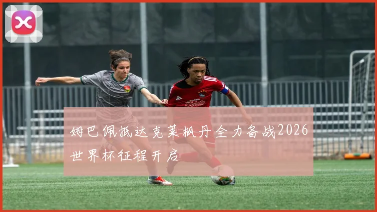 姆巴佩抵达克莱枫丹全力备战2026世界杯征程开启