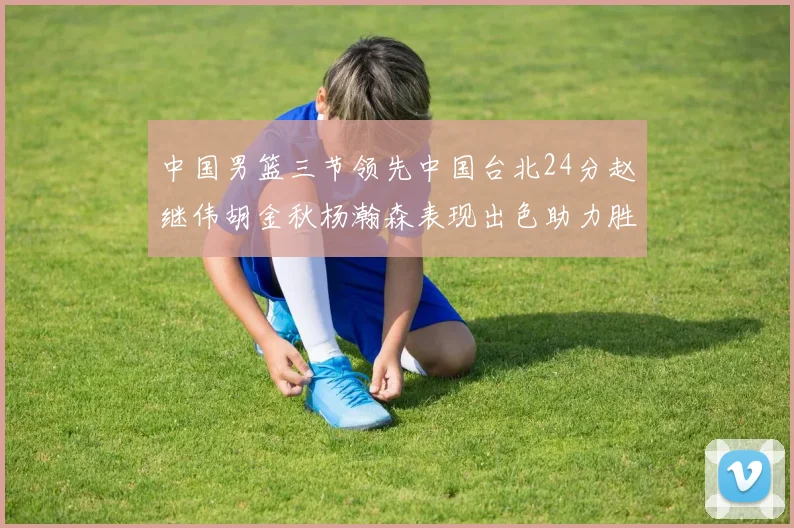中国男篮三节领先中国台北24分赵继伟胡金秋杨瀚森表现出色助力胜利