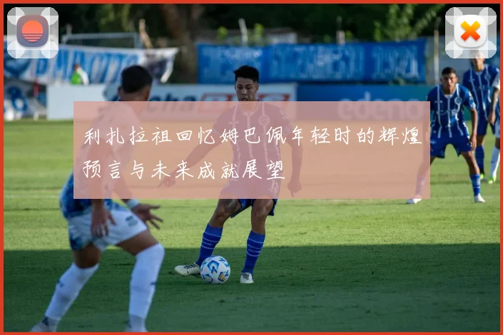利扎拉祖回忆姆巴佩年轻时的辉煌预言与未来成就展望