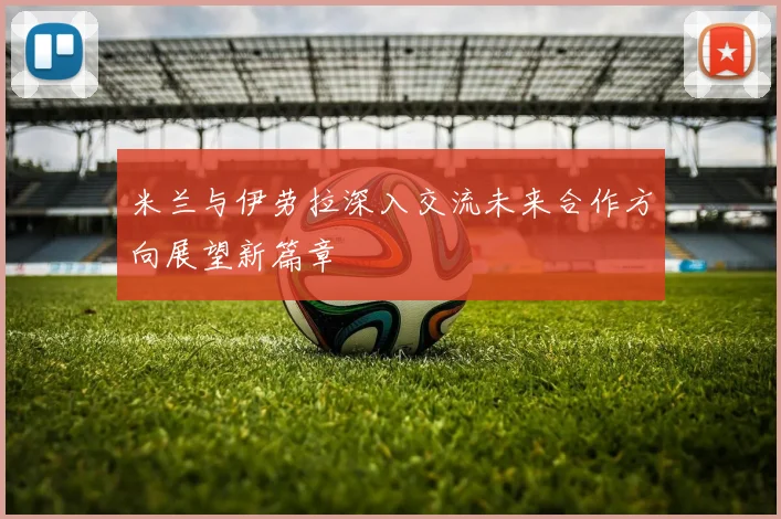 米兰与伊劳拉深入交流未来合作方向展望新篇章