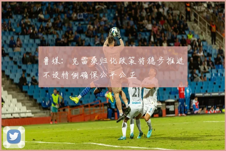 鲁媒：克雷桑归化政策将稳步推进不设特例确保公平公正