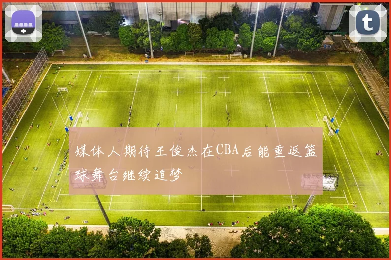 媒体人期待王俊杰在CBA后能重返篮球舞台继续追梦