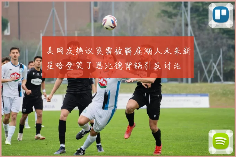 美网友热议莫雷被解雇湖人未来新星哈登笑了恩比德背锅引发讨论