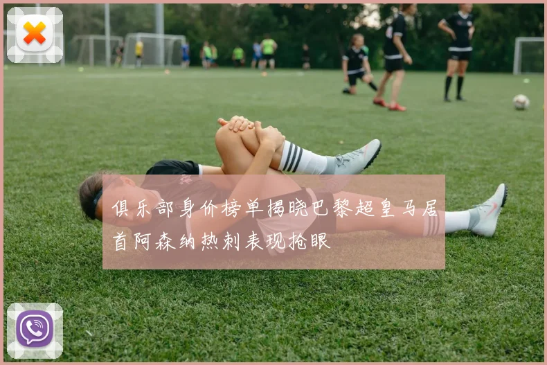 俱乐部身价榜单揭晓巴黎超皇马居首阿森纳热刺表现抢眼