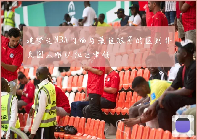 追梦论NBA门面与最佳球员的区别非美国人难以担当重任