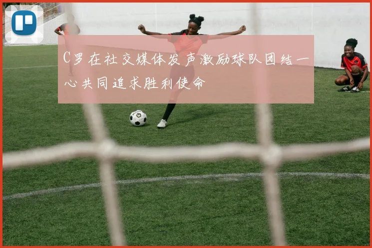 C罗在社交媒体发声激励球队团结一心共同追求胜利使命