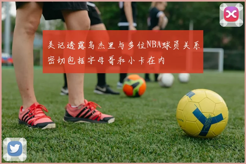 美记透露乌杰里与多位NBA球员关系密切包括字母哥和小卡在内