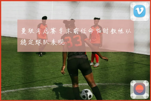 曼联考虑赛季末前任命临时教练以稳定球队表现