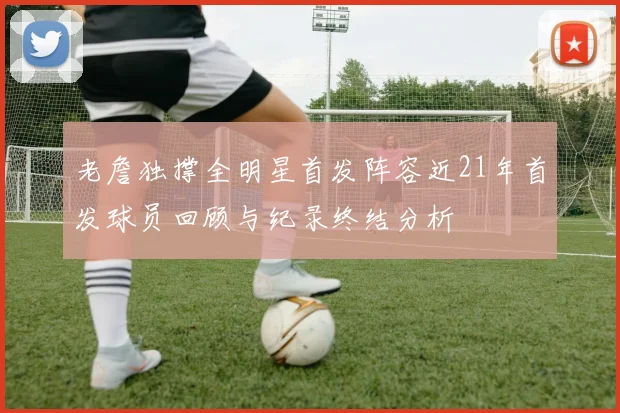 老詹独撑全明星首发阵容近21年首发球员回顾与纪录终结分析