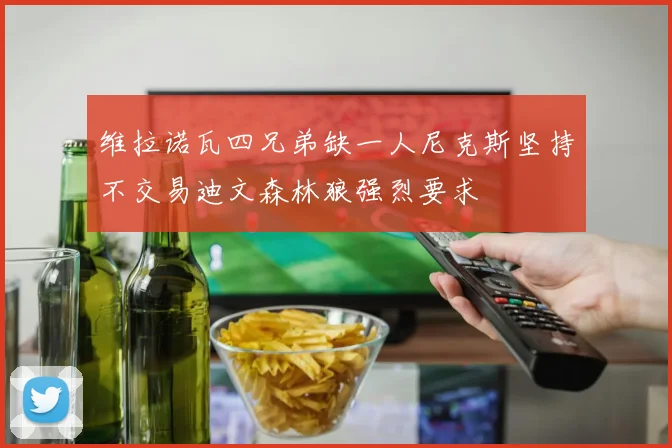 维拉诺瓦四兄弟缺一人尼克斯坚持不交易迪文森林狼强烈要求
