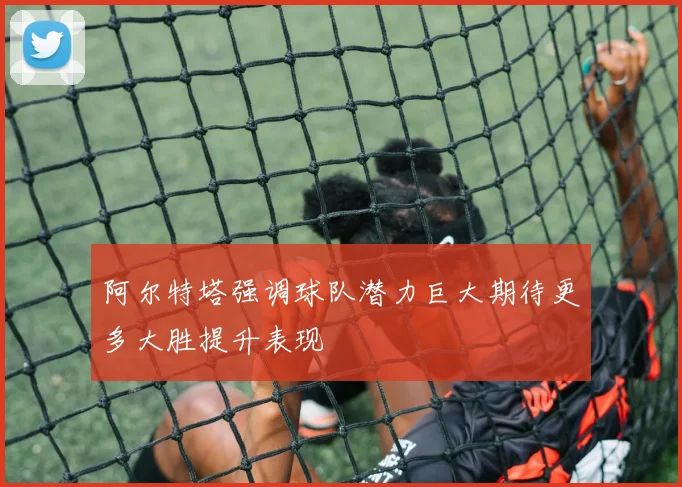 阿尔特塔强调球队潜力巨大期待更多大胜提升表现