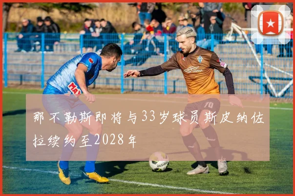 那不勒斯即将与33岁球员斯皮纳佐拉续约至2028年