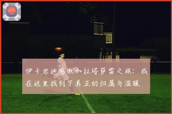 伊卡尔迪感慨加拉塔萨雷之旅：我在这里找到了真正的归属与温暖