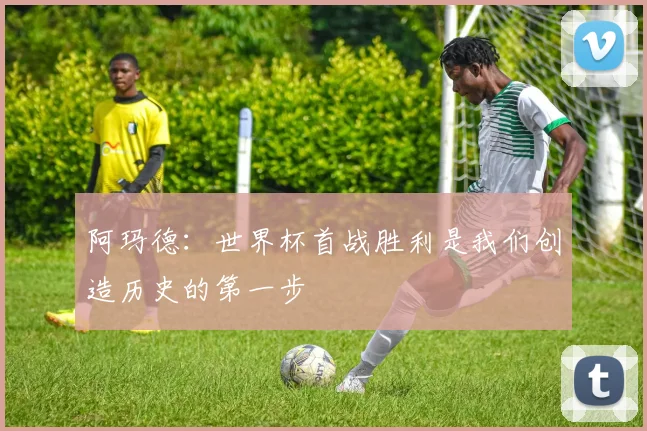 阿玛德：世界杯首战胜利是我们创造历史的第一步
