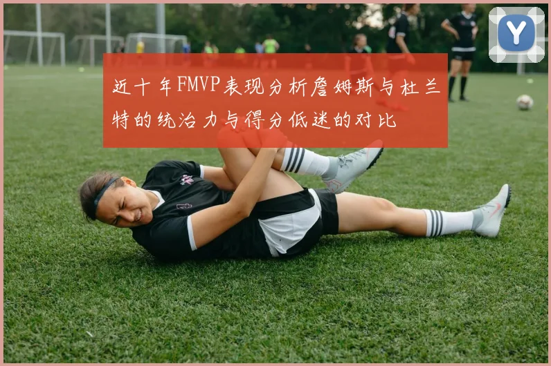 近十年FMVP表现分析詹姆斯与杜兰特的统治力与得分低迷的对比