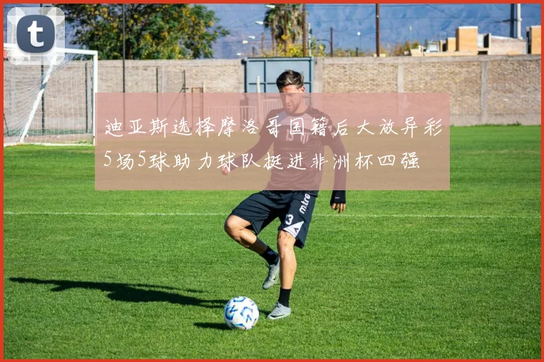 迪亚斯选择摩洛哥国籍后大放异彩5场5球助力球队挺进非洲杯四强