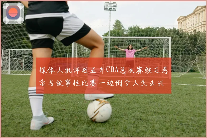 媒体人批评近五年CBA总决赛缺乏悬念与故事性比赛一边倒令人失去兴趣
