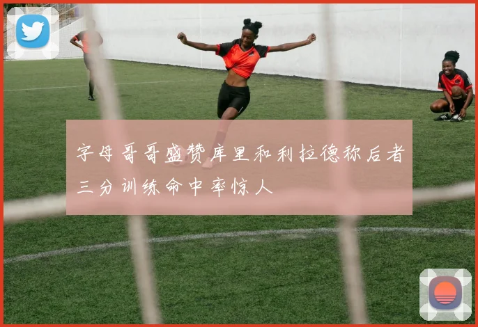 字母哥哥盛赞库里和利拉德称后者三分训练命中率惊人