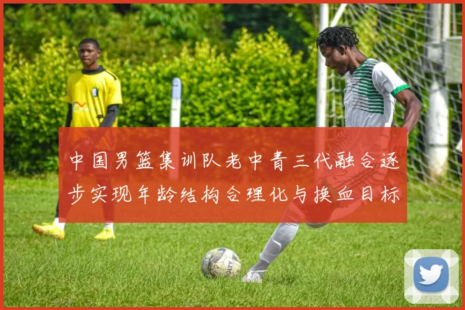 中国男篮集训队老中青三代融合逐步实现年龄结构合理化与换血目标