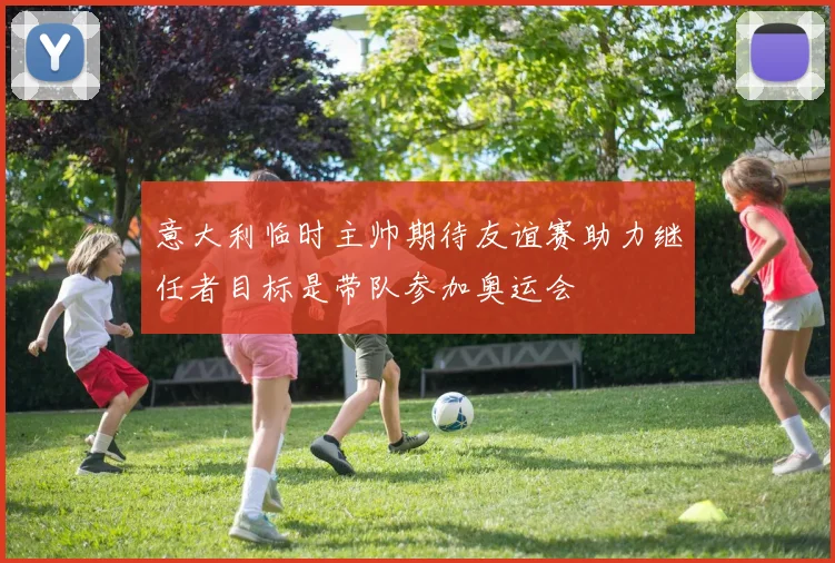 意大利临时主帅期待友谊赛助力继任者目标是带队参加奥运会