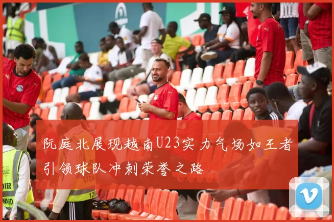 阮庭北展现越南U23实力气场如王者引领球队冲刺荣誉之路